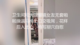 卫生间和大眼眼镜女友无套啪啪操逼马桶上口交吸屌，花样后入比心，特写掰穴自慰