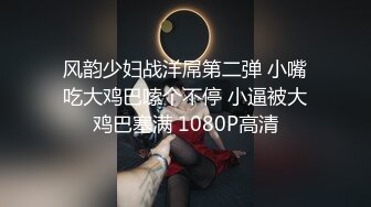 风韵少妇战洋屌第二弹 小嘴吃大鸡巴嗦个不停 小逼被大鸡巴塞满 1080P高清