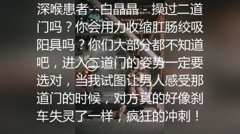 深喉患者--白晶晶 - 操过二道门吗？你会用力收缩肛肠绞吸阳具吗？你们大部分都不知道吧，进入二道门的姿势一定要选对，当我试图让男人感受那道门的时候，对方真的好像刹车失灵了一样，疯狂的冲刺！