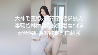 大神老王媳妇不在家把极品人妻骚货琳琳约到家里戴着狗链窗台浴缸调教啪啪对白刺激