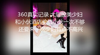 360真实记录 大屁股美少妇和小伙酒店偷情小伙一次不够 还要来一次少妇有点不高兴了