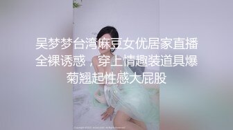 吴梦梦台湾麻豆女优居家直播全裸诱惑，穿上情趣装道具爆菊翘起性感大屁股