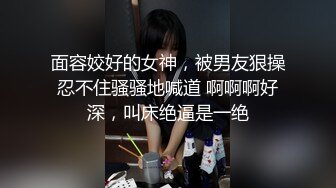 面容姣好的女神，被男友狠操忍不住骚骚地喊道 啊啊啊好深，叫床绝逼是一绝