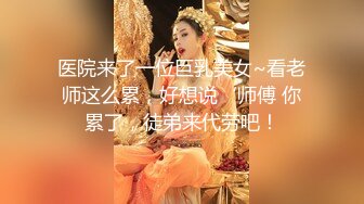 医院来了一位巨乳美女~看老师这么累，好想说‘师傅 你累了，徒弟来代劳吧！