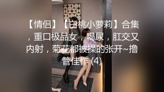 【情侣】【白桃小萝莉】合集，重口极品女，喝尿，肛交又内射，菊花都被操的张开~撸管佳作 (4)