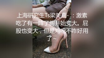 上海研究生Ts梁美嘉- ：激素吃了有一阵了胸开始变大。屁股也变大，但是鸡吧不咋好用了～