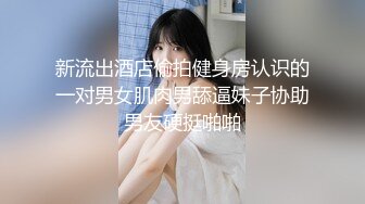 新流出酒店偷拍健身房认识的一对男女肌肉男舔逼妹子协助男友硬挺啪啪