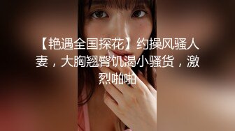 【艳遇全国探花】约操风骚人妻，大胸翘臀饥渴小骚货，激烈啪啪