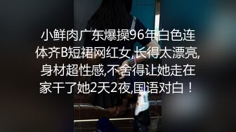 小鲜肉广东爆操96年白色连体齐B短裙网红女,长得太漂亮,身材超性感,不舍得让她走在家干了她2天2夜,国语对白！