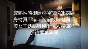 成熟性感御姐脱掉宽松外衣后身材真不错，胸前鼓胀饱满，美女主动舔吸换上诱人服饰啪啪骑乘套弄插