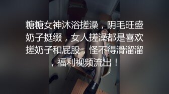 糖糖女神沐浴搓澡，阴毛旺盛奶子挺缀，女人搓澡都是喜欢搓奶子和屁股，怪不得滑溜溜，福利视频流出！