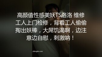 高颜值性感美妖TS洛洛 维修工人上门检修，背着工人偷偷掏出妖棒，大屌饥渴啊，边注意边自慰，刺激呐！