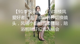 【91李公子探花】深圳楼凤爱好者，上门偷拍各种切换镜头，风骚小姐姐温柔体贴，陪浴啪啪好似情人幽会