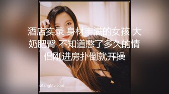 酒店实录 身材丰满的女孩 大奶肥臀 不知道憋了多久的情侣刚进房扑倒就开操