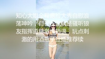 知心大姐全程露脸大秀自慰浪荡呻吟，自己在家就是骚听狼友指挥道具激情插逼，玩点刺激的用酒瓶子狂插推荐续