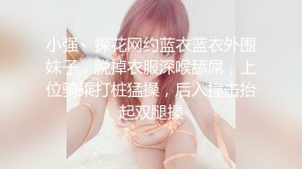 小强丶探花网约蓝衣蓝衣外围妹子，脱掉衣服深喉舔屌，上位骑乘打桩猛操，后入撞击抬起双腿操