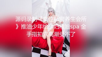 源码录制《女性私密养生会所》推油少年给少妇精油spa 金手指扣穴高潮受不了