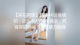 【采花阿噗】超清4K设备偷拍，近距离AV视角展示，风骚御姐娇喘不断被暴力抽插