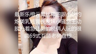 最新乐橙云屌丝相四眼小伙约炮美乳翘臀长发妹小骚货主动脱光着急让男的脱俩人玩的很嗨69式互舔老树盘根