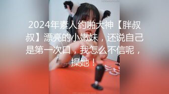 2024年素人约啪大神【胖叔叔】漂亮的小嫩妹，还说自己是第一次口，我怎么不信呢，操她！