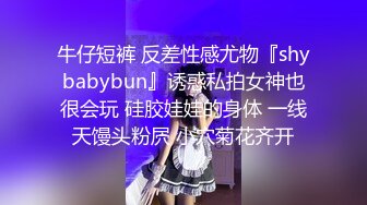 牛仔短裤 反差性感尤物『shybabybun』诱惑私拍女神也很会玩 硅胶娃娃的身体 一线天馒头粉屄 小穴菊花齐开