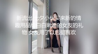 新流出 七夕小伙买来新的情趣用品给白白嫩嫩的女友的礼物 女友用了以后挺喜欢