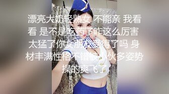 漂亮大奶轻熟女 不能亲 我看看 是不是吃药了咋这么厉害 太猛了你女朋友受得了吗 身材丰满性格不错被小伙多姿势操的爽飞了