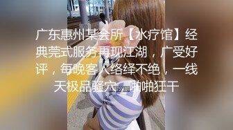 广东惠州某会所【水疗馆】经典莞式服务再现江湖，广受好评，每晚客人络绎不绝，一线天极品骚穴，啪啪狂干