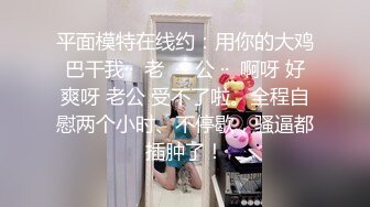 平面模特在线约：用你的大鸡巴干我··  老  ··  公 ··  啊呀 好爽呀 老公 受不了啦。全程自慰两个小时、不停歇，骚逼都插肿了！