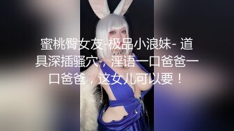 蜜桃臀女友-极品小浪妹- 道具深插骚穴，淫语一口爸爸一口爸爸，这女儿可以要！