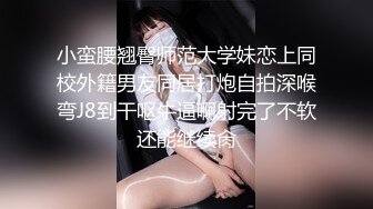 小蛮腰翘臀师范大学妹恋上同校外籍男友同居打炮自拍深喉弯J8到干呕牛逼啊射完了不软还能继续肏