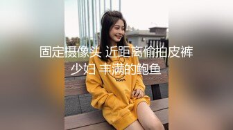 固定摄像头 近距离偷拍皮裤少妇 丰满的鲍鱼