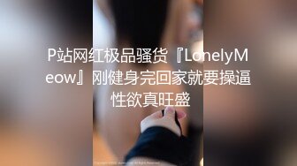 P站网红极品骚货『LonelyMeow』刚健身完回家就要操逼 性欲真旺盛