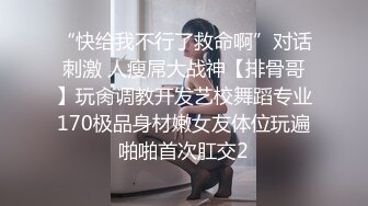 “快给我不行了救命啊”对话刺激 人瘦屌大战神【排骨哥】玩肏调教开发艺校舞蹈专业170极品身材嫩女友体位玩遍啪啪首次肛交2