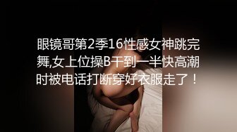 眼镜哥第2季16性感女神跳完舞,女上位操B干到一半快高潮时被电话打断穿好衣服走了！