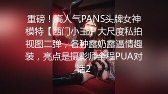 重磅！高人气PANS头牌女神模特【西门小玉】大尺度私拍视图二弹，各种露奶露逼情趣装，亮点是摄影师全程PUA对话2