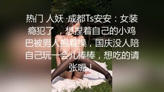 热门 人妖 ·成都Ts安安：女装瘾犯了 ，想捏着自己的小鸡巴被男人抱着操，国庆没人陪自己玩一会儿棒棒，想吃的请张嘴！