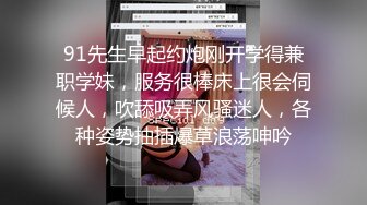 91先生早起约炮刚开学得兼职学妹，服务很棒床上很会伺候人，吹舔吸弄风骚迷人，各种姿势抽插爆草浪荡呻吟